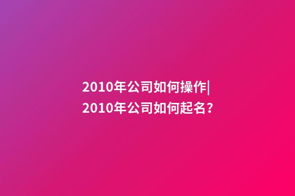 2010年公司如何操作|2010年公司如何起名？-第1張-公司起名-玄機派